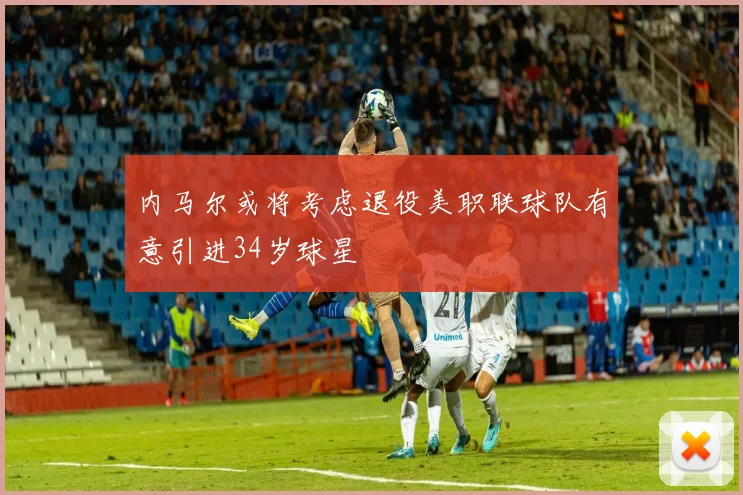 内马尔或将考虑退役美职联球队有意引进34岁球星