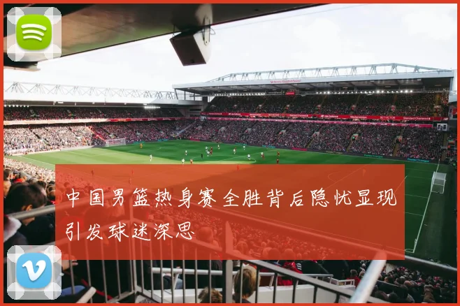 中国男篮热身赛全胜背后隐忧显现引发球迷深思