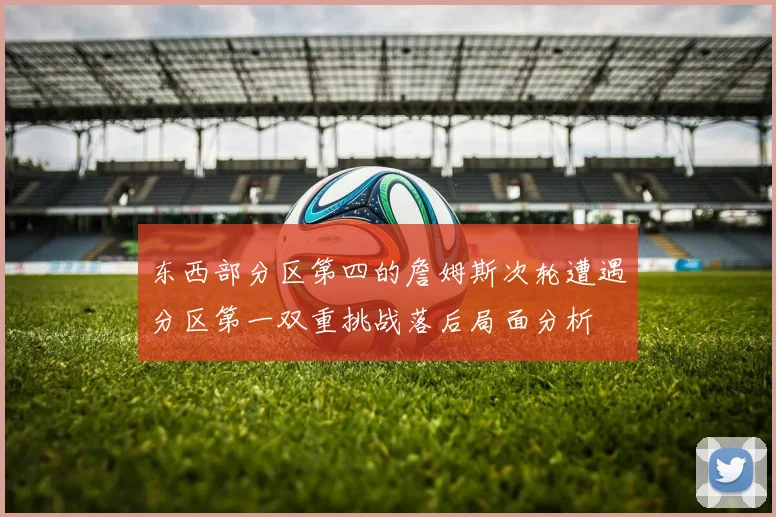 东西部分区第四的詹姆斯次轮遭遇分区第一双重挑战落后局面分析