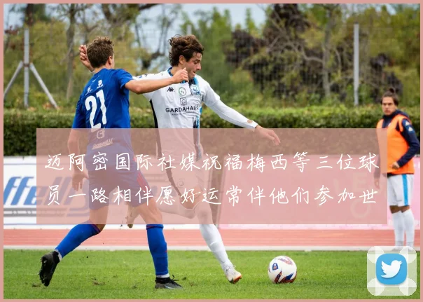 迈阿密国际社媒祝福梅西等三位球员一路相伴愿好运常伴他们参加世界杯