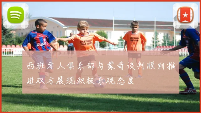 西班牙人俱乐部与蒙奇谈判顺利推进双方展现积极乐观态度