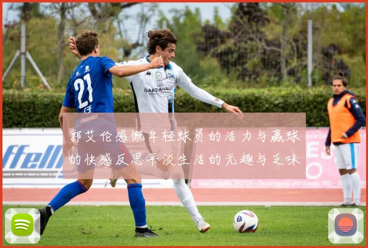 郭艾伦感慨年轻球员的活力与赢球的快感反思平淡生活的无趣与乏味