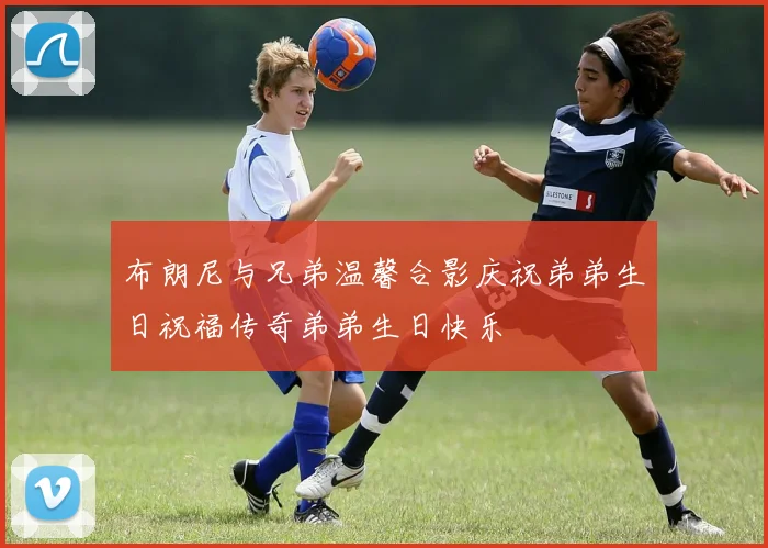 布朗尼与兄弟温馨合影庆祝弟弟生日祝福传奇弟弟生日快乐