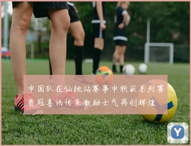 中国队在仙桃站赛事中斩获系列赛首冠喜讯传来激励士气再创辉煌