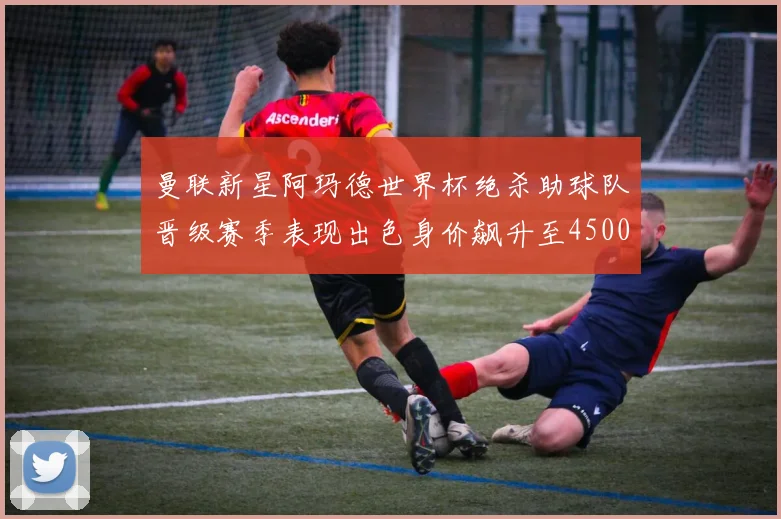 曼联新星阿玛德世界杯绝杀助球队晋级赛季表现出色身价飙升至4500万欧