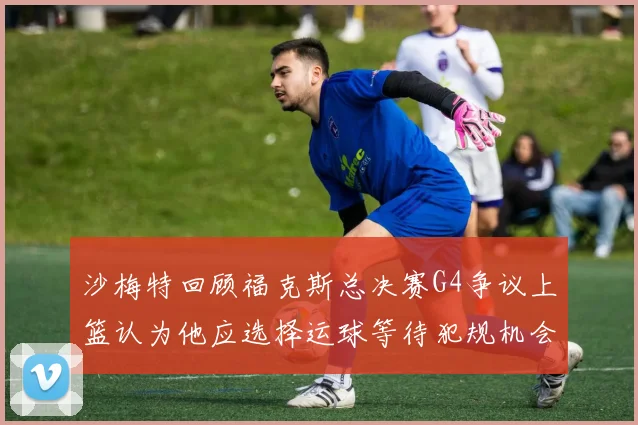 沙梅特回顾福克斯总决赛G4争议上篮认为他应选择运球等待犯规机会